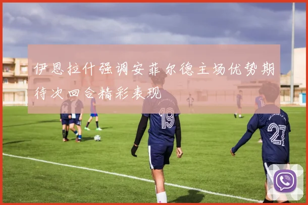 伊恩拉什强调安菲尔德主场优势期待次回合精彩表现