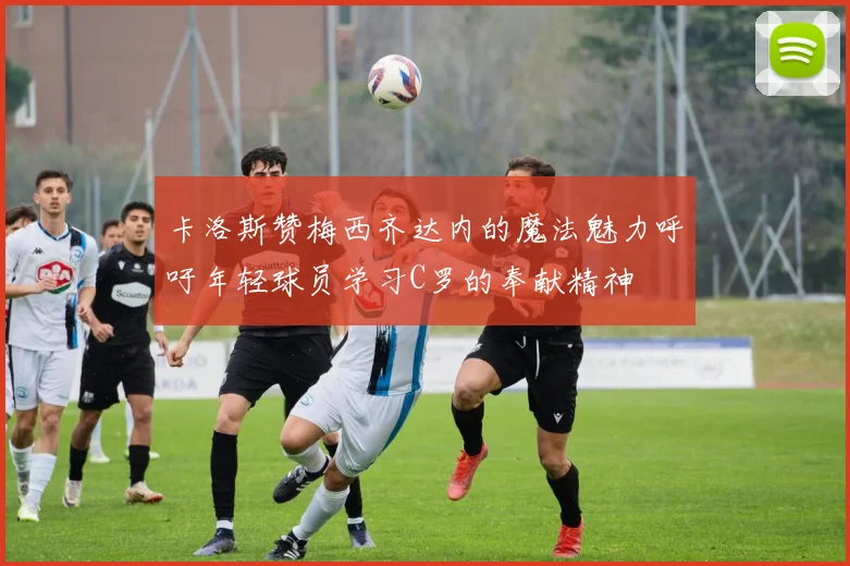 卡洛斯赞梅西齐达内的魔法魅力呼吁年轻球员学习C罗的奉献精神