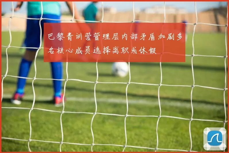 巴黎青训营管理层内部矛盾加剧多名核心成员选择离职或休假