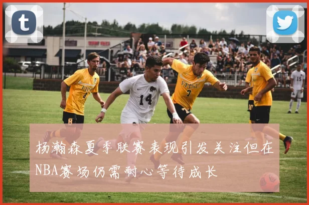 杨瀚森夏季联赛表现引发关注但在NBA赛场仍需耐心等待成长