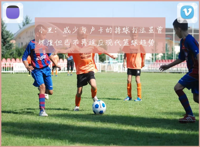 小里：威少与卢卡的持球打法虽曾辉煌但已不再适应现代篮球趋势