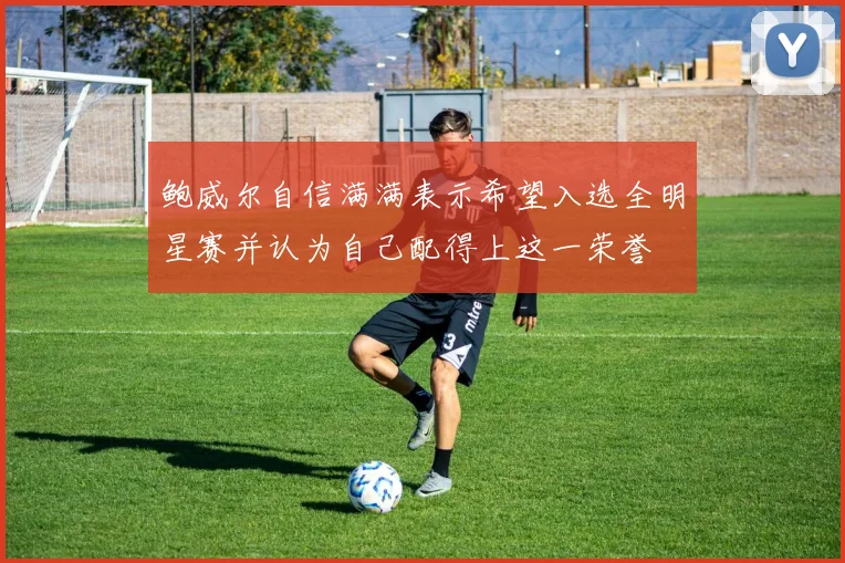 鲍威尔自信满满表示希望入选全明星赛并认为自己配得上这一荣誉