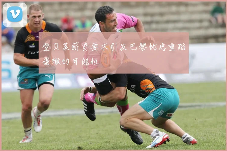 登贝莱薪资要求引发巴黎忧虑重蹈覆辙的可能性
