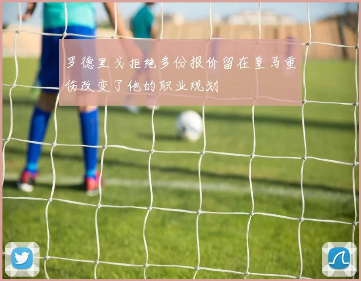 罗德里戈拒绝多份报价留在皇马重伤改变了他的职业规划
