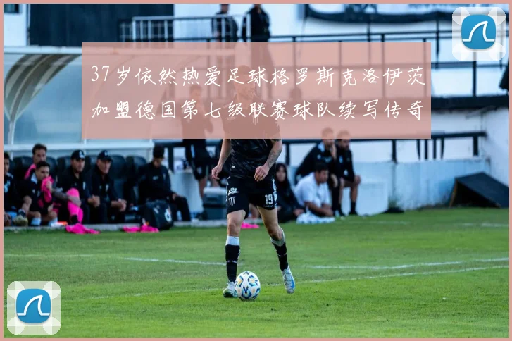 37岁依然热爱足球格罗斯克洛伊茨加盟德国第七级联赛球队续写传奇