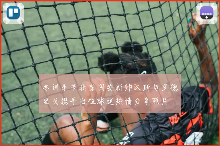 冬训季节北京国安新帅汉斯与罗德里戈携手出征球迷热情分享照片