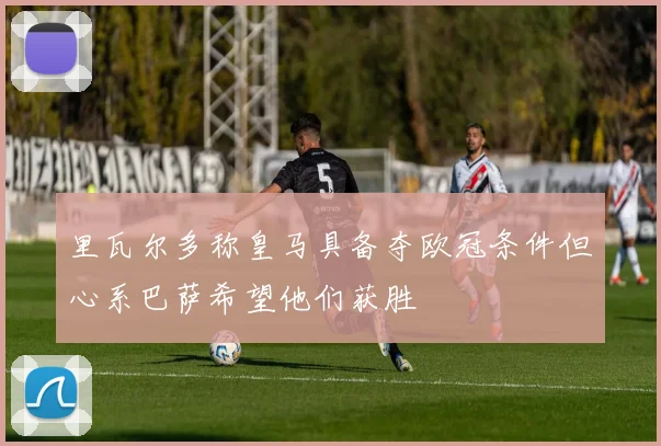 里瓦尔多称皇马具备夺欧冠条件但心系巴萨希望他们获胜