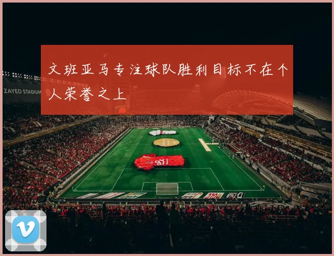 文班亚马专注球队胜利目标不在个人荣誉之上