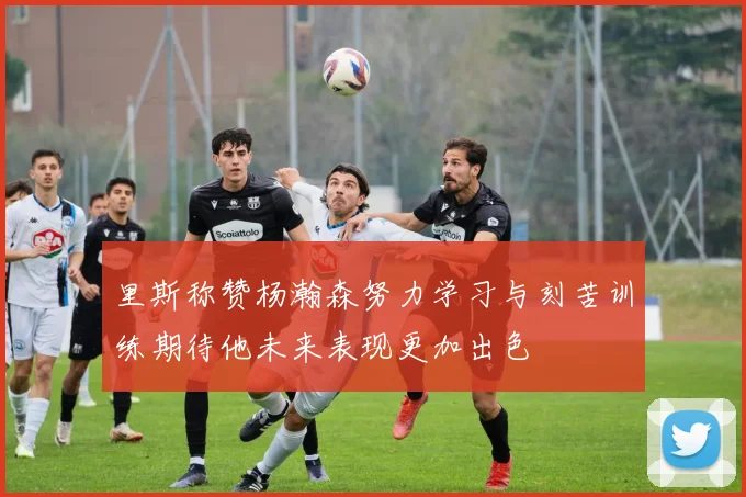 里斯称赞杨瀚森努力学习与刻苦训练期待他未来表现更加出色