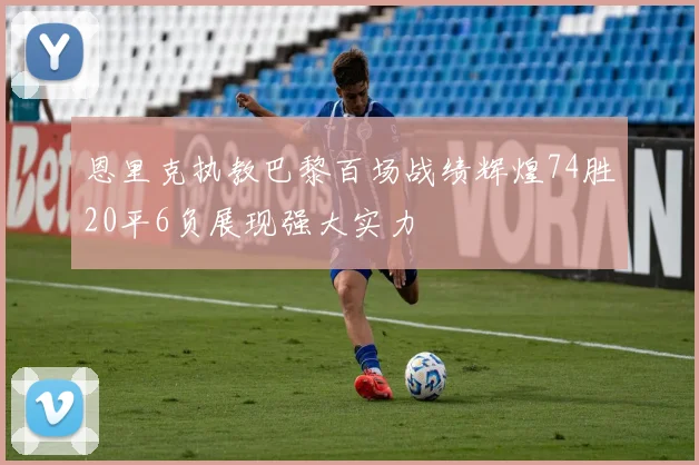 恩里克执教巴黎百场战绩辉煌74胜20平6负展现强大实力