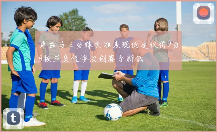 库兹马三分球失准表现低迷仅得9分4板正负值惨淡创赛季新低