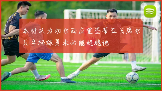 本特认为切尔西应重签蒂亚戈席尔瓦年轻球员未必能超越他