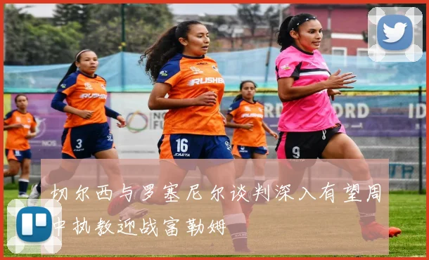 切尔西与罗塞尼尔谈判深入有望周中执教迎战富勒姆