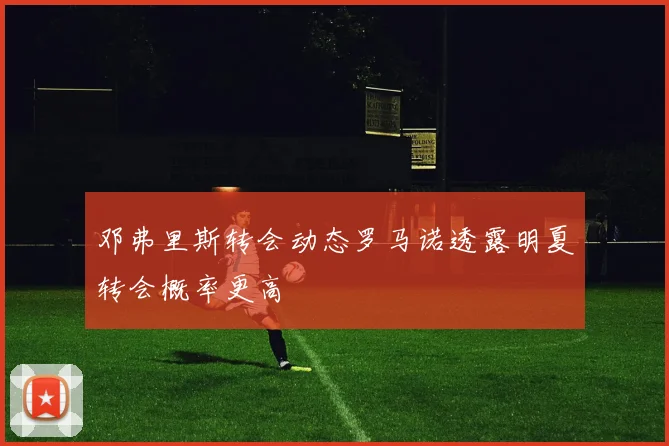 邓弗里斯转会动态罗马诺透露明夏转会概率更高