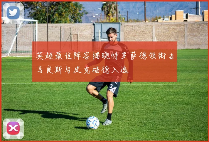 英超最佳阵容揭晓特罗萨德领衔吉马良斯与皮克福德入选