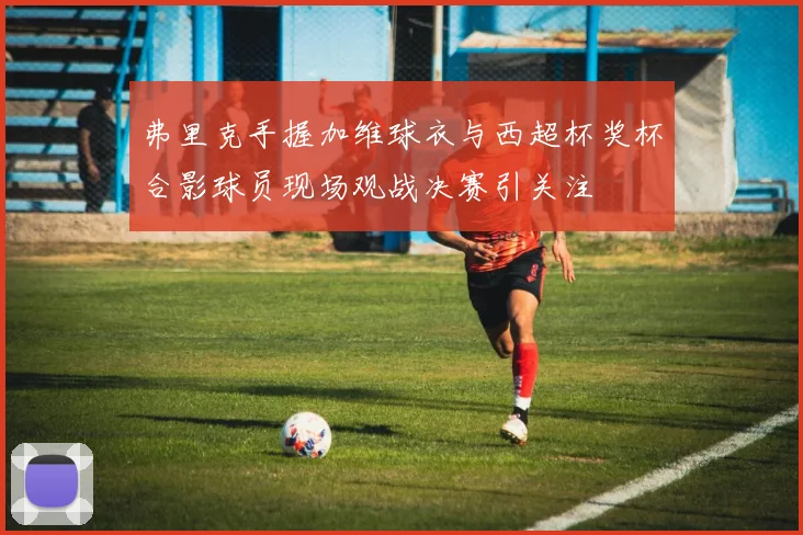 弗里克手握加维球衣与西超杯奖杯合影球员现场观战决赛引关注