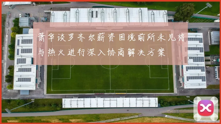 萧华谈罗齐尔薪资困境前所未见将与热火进行深入协商解决方案