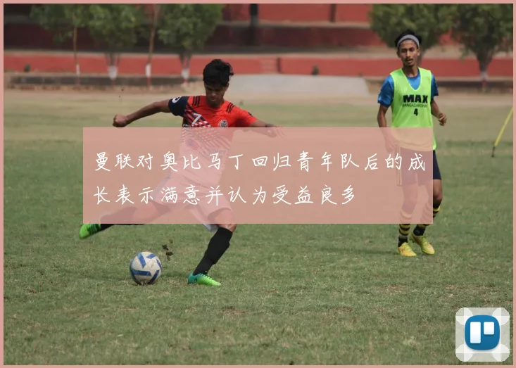 曼联对奥比马丁回归青年队后的成长表示满意并认为受益良多