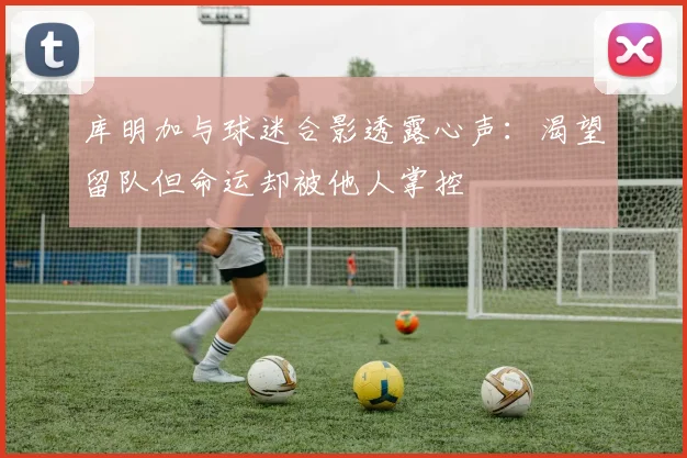 库明加与球迷合影透露心声：渴望留队但命运却被他人掌控