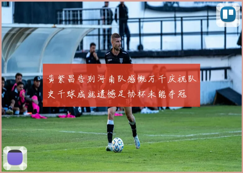 黄紫昌告别河南队感慨万千庆祝队史千球成就遗憾足协杯未能夺冠
