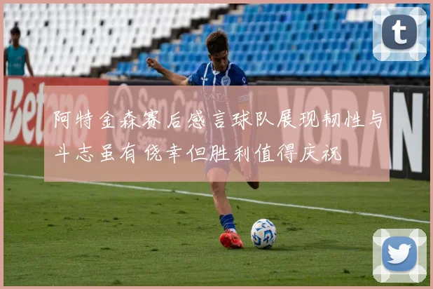 阿特金森赛后感言球队展现韧性与斗志虽有侥幸但胜利值得庆祝