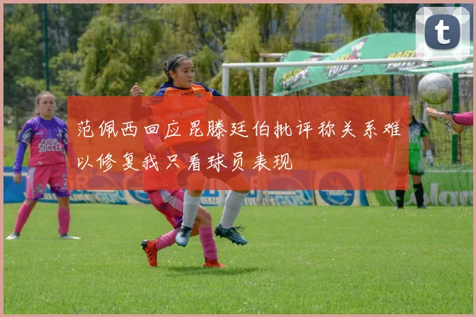 范佩西回应昆滕廷伯批评称关系难以修复我只看球员表现