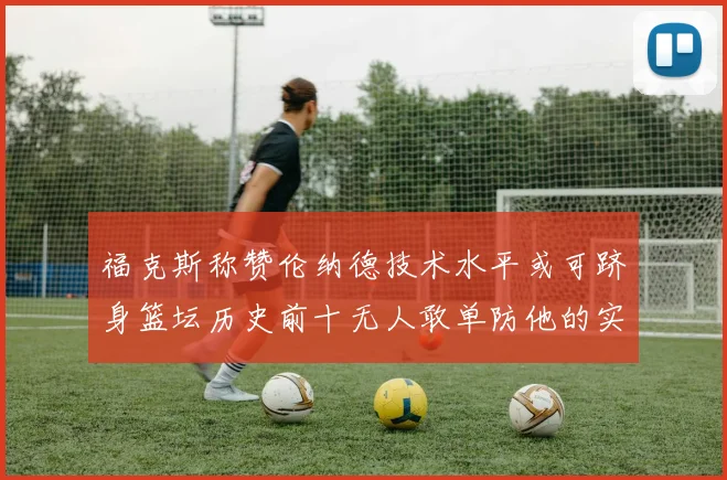福克斯称赞伦纳德技术水平或可跻身篮坛历史前十无人敢单防他的实力