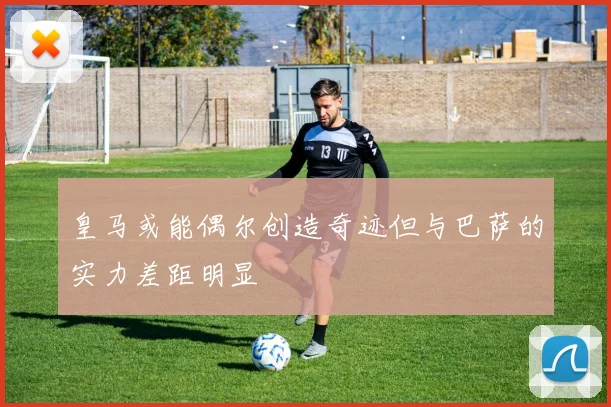 皇马或能偶尔创造奇迹但与巴萨的实力差距明显