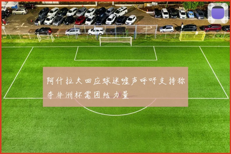 阿什拉夫回应球迷嘘声呼吁支持称夺非洲杯需团结力量