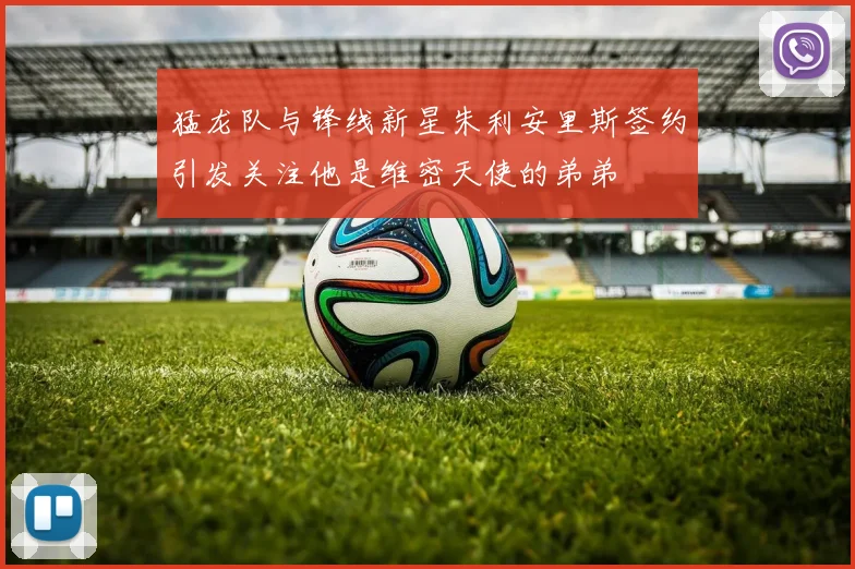 猛龙队与锋线新星朱利安里斯签约引发关注他是维密天使的弟弟