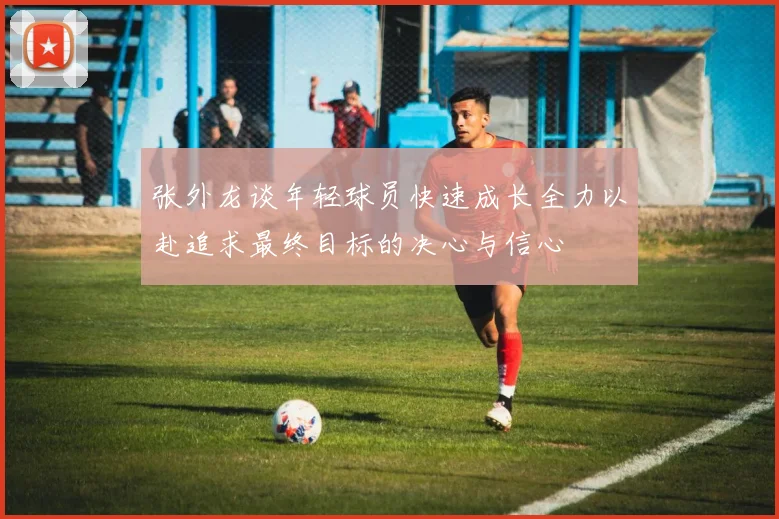 张外龙谈年轻球员快速成长全力以赴追求最终目标的决心与信心