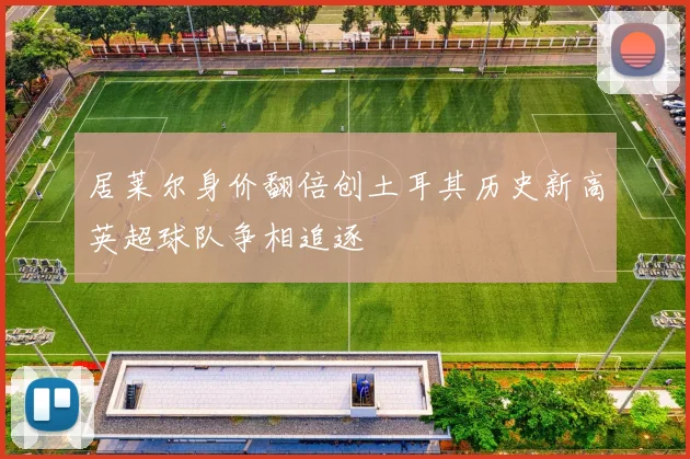 居莱尔身价翻倍创土耳其历史新高英超球队争相追逐