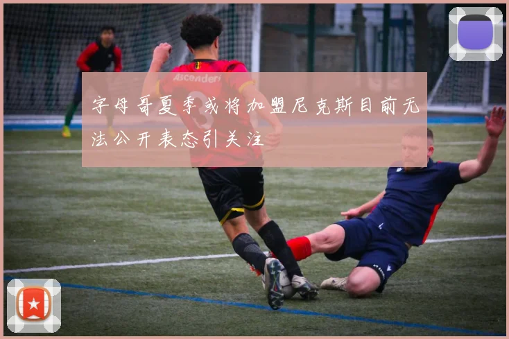 字母哥夏季或将加盟尼克斯目前无法公开表态引关注