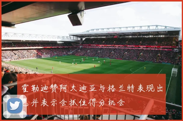 霍勒迪赞阿夫迪亚与格兰特表现出色并表示会抓住得分机会