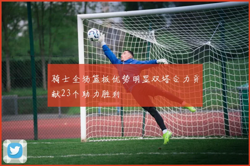 骑士全场篮板优势明显双塔合力贡献23个助力胜利