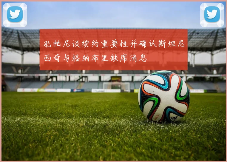 孔帕尼谈续约重要性并确认斯坦尼西奇与格纳布里缺席消息