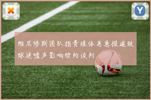 维尼修斯团队指责媒体恶意报道致球迷嘘声影响续约谈判