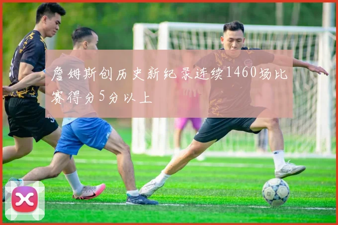 詹姆斯创历史新纪录连续1460场比赛得分5分以上