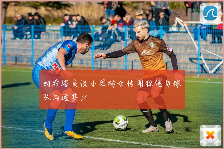 姆希塔良谈小因转会传闻称他与球队沟通甚少