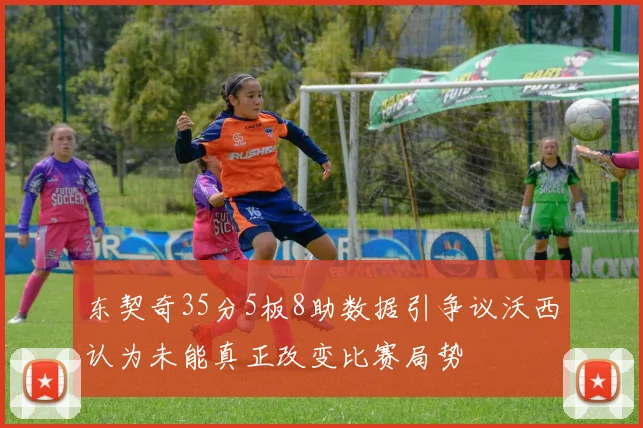 东契奇35分5板8助数据引争议沃西认为未能真正改变比赛局势