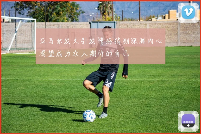 亚马尔发文引发情感猜测深渊内心渴望成为众人期待的自己