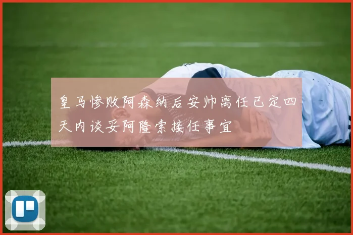 皇马惨败阿森纳后安帅离任已定四天内谈妥阿隆索接任事宜