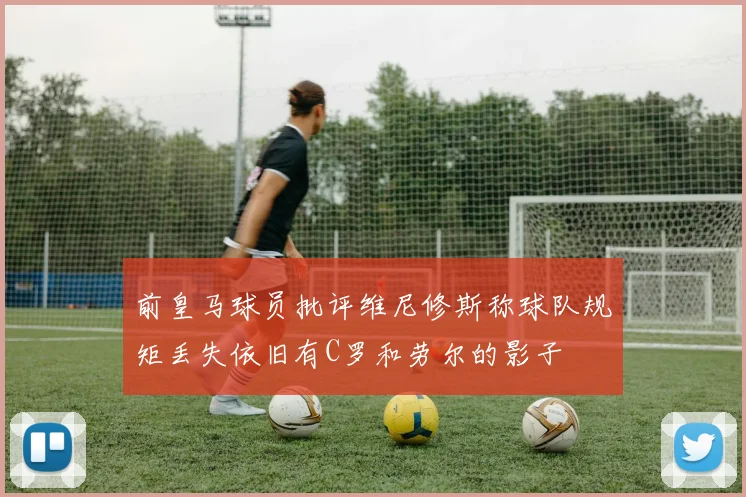 前皇马球员批评维尼修斯称球队规矩丢失依旧有C罗和劳尔的影子