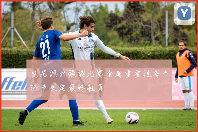 克尼佩尔强调比赛全局重要性每个环节决定最终胜负