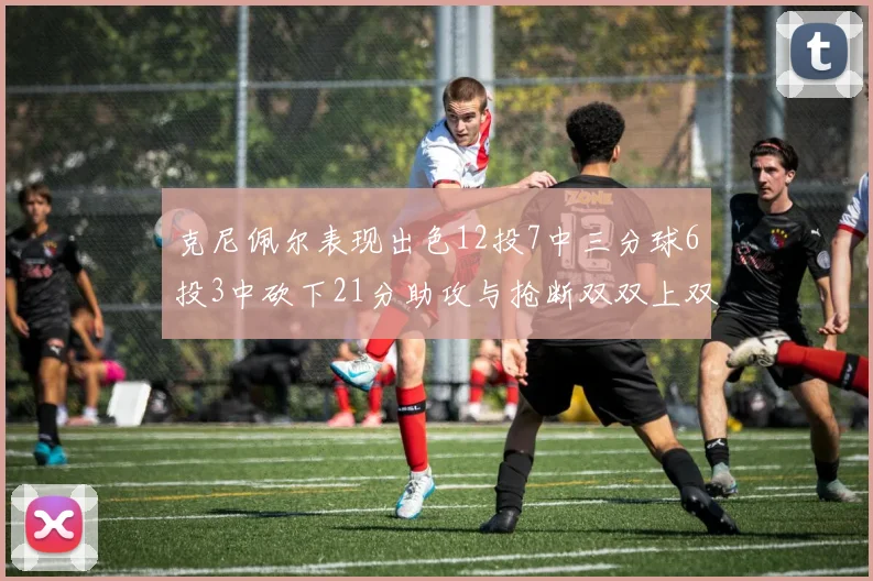 克尼佩尔表现出色12投7中三分球6投3中砍下21分助攻与抢断双双上双