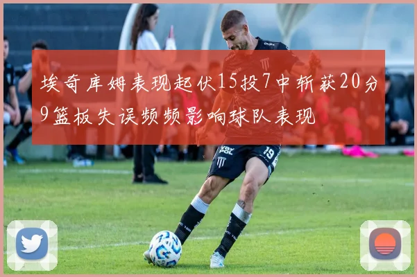 埃奇库姆表现起伏15投7中斩获20分9篮板失误频频影响球队表现