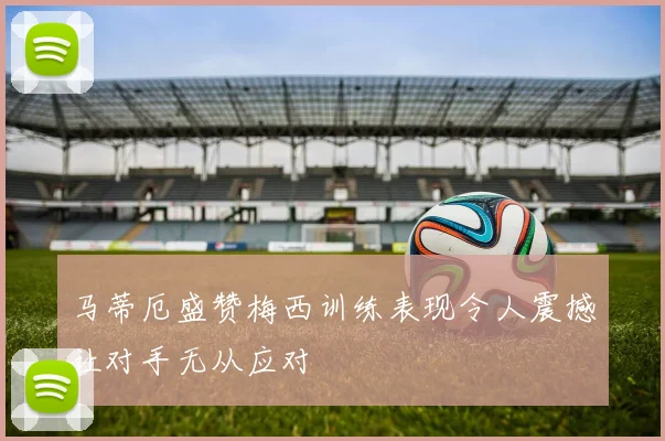 马蒂厄盛赞梅西训练表现令人震撼让对手无从应对