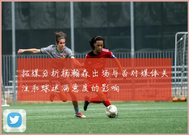 拓媒分析杨瀚森出场与否对媒体关注和球迷满意度的影响
